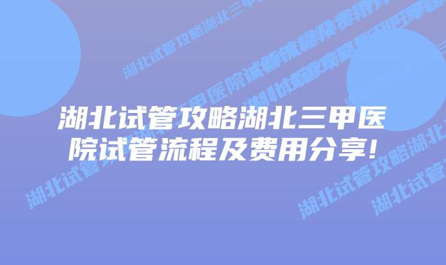 湖北试管攻略湖北三甲医院试管流程及费用分享!