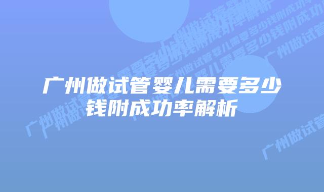 广州做试管婴儿需要多少钱附成功率解析