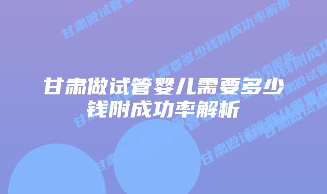 甘肃做试管婴儿需要多少钱附成功率解析