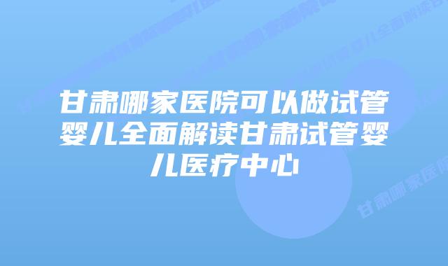 甘肃哪家医院可以做试管婴儿全面解读甘肃试管婴儿医疗中心