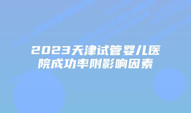 2023天津试管婴儿医院成功率附影响因素