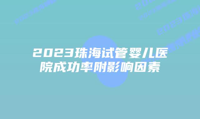 2023珠海试管婴儿医院成功率附影响因素