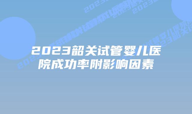 2023韶关试管婴儿医院成功率附影响因素