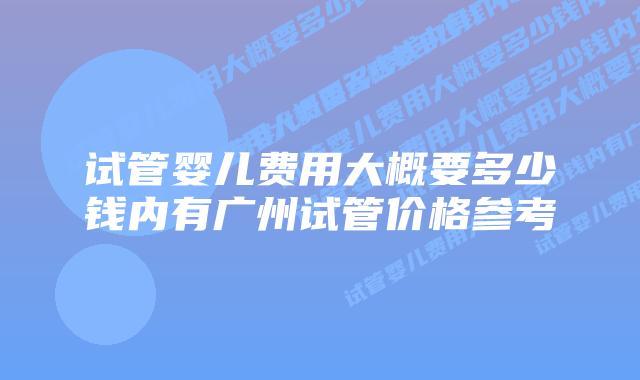 试管婴儿费用大概要多少钱内有广州试管价格参考