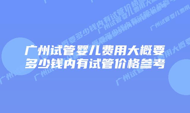 广州试管婴儿费用大概要多少钱内有试管价格参考