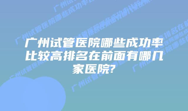 广州试管医院哪些成功率比较高排名在前面有哪几家医院?