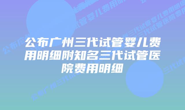 公布广州三代试管婴儿费用明细附知名三代试管医院费用明细
