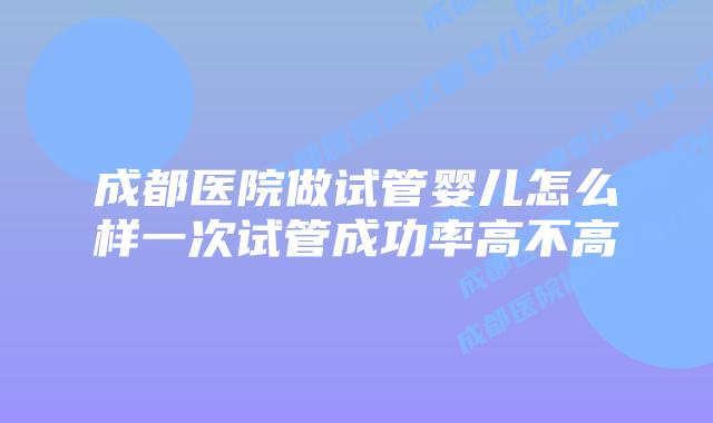成都医院做试管婴儿怎么样一次试管成功率高不高