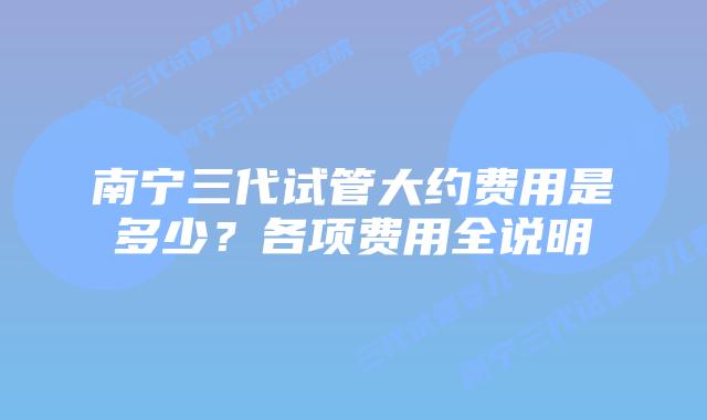 南宁三代试管大约费用是多少？各项费用全说明