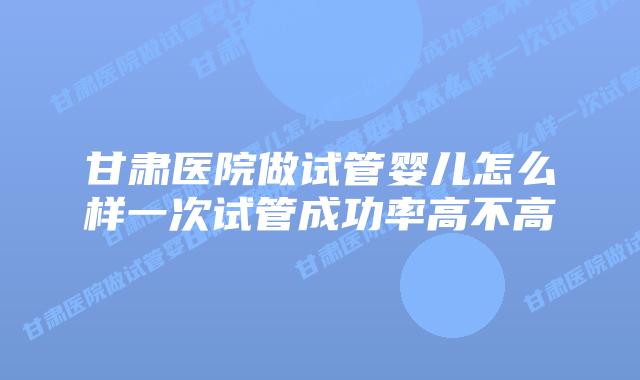 甘肃医院做试管婴儿怎么样一次试管成功率高不高
