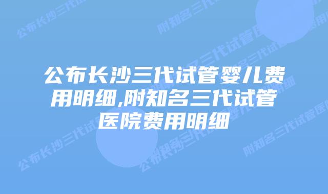 公布长沙三代试管婴儿费用明细,附知名三代试管医院费用明细
