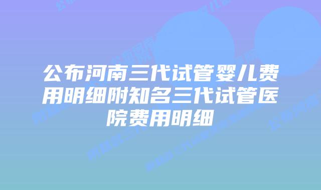 公布河南三代试管婴儿费用明细附知名三代试管医院费用明细