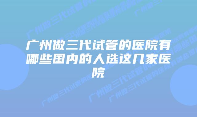 广州做三代试管的医院有哪些国内的人选这几家医院
