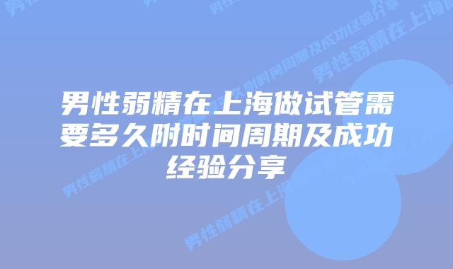 男性弱精在上海做试管需要多久附时间周期及成功经验分享