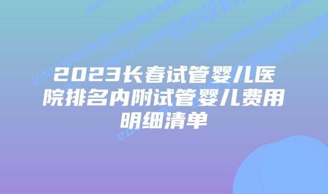 2023长春试管婴儿医院排名内附试管婴儿费用明细清单