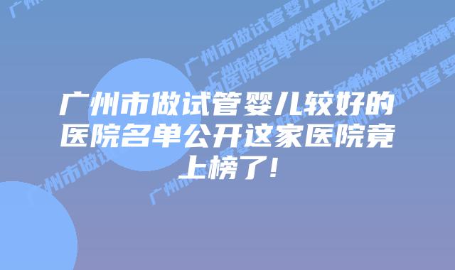 广州市做试管婴儿较好的医院名单公开这家医院竟上榜了!