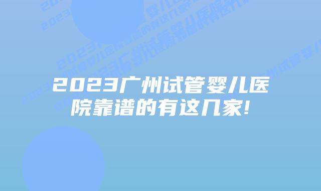 2023广州试管婴儿医院靠谱的有这几家!