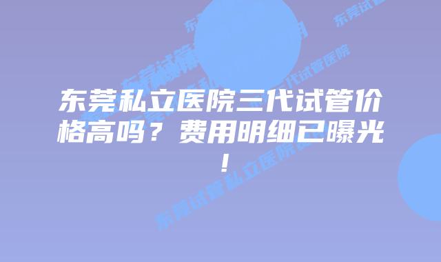 东莞私立医院三代试管价格高吗？费用明细已曝光！