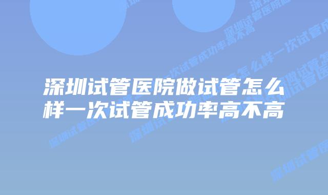 深圳试管医院做试管怎么样一次试管成功率高不高