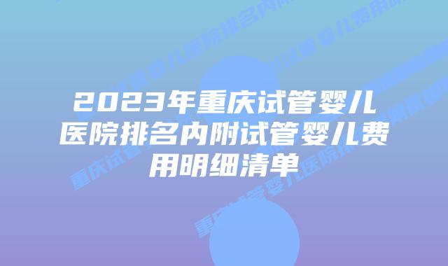 2023年重庆试管婴儿医院排名内附试管婴儿费用明细清单