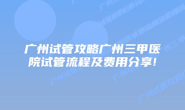 广州试管攻略广州三甲医院试管流程及费用分享!