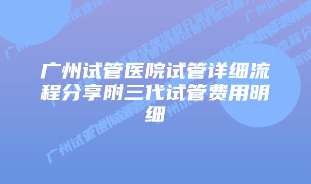 广州试管医院试管详细流程分享附三代试管费用明细