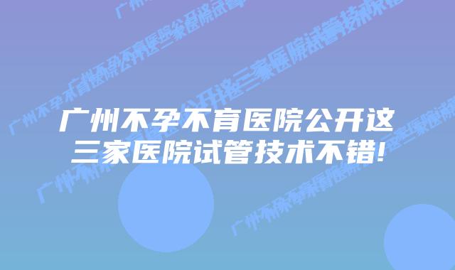 广州不孕不育医院公开这三家医院试管技术不错!