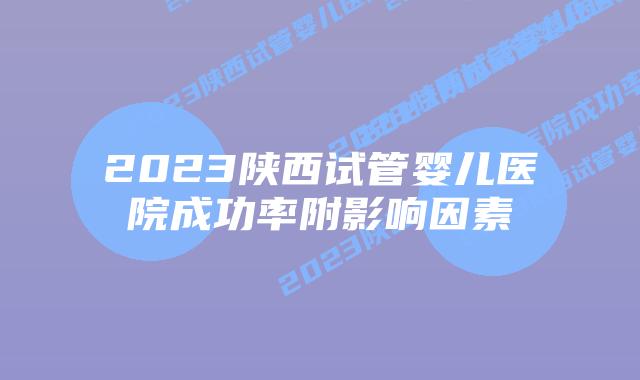2023陕西试管婴儿医院成功率附影响因素