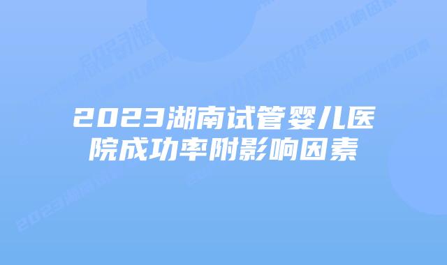 2023湖南试管婴儿医院成功率附影响因素