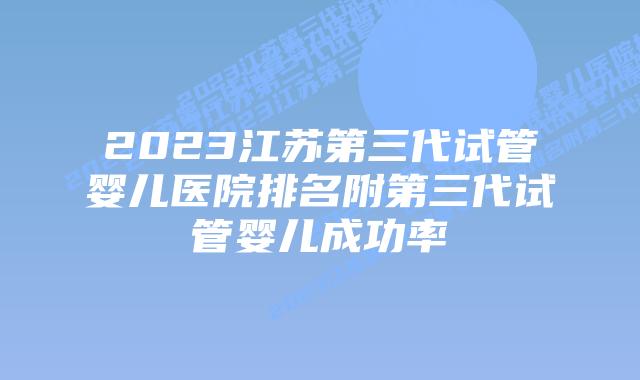 2023江苏第三代试管婴儿医院排名附第三代试管婴儿成功率