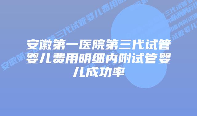 安徽第一医院第三代试管婴儿费用明细内附试管婴儿成功率
