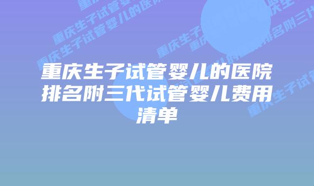 重庆生子试管婴儿的医院排名附三代试管婴儿费用清单