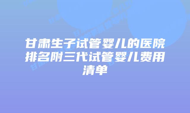 甘肃生子试管婴儿的医院排名附三代试管婴儿费用清单