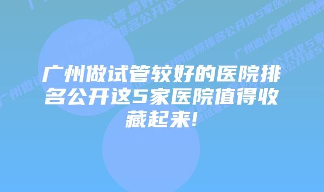 广州做试管较好的医院排名公开这5家医院值得收藏起来!