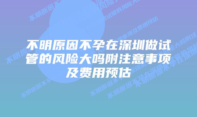 不明原因不孕在深圳做试管的风险大吗附注意事项及费用预估