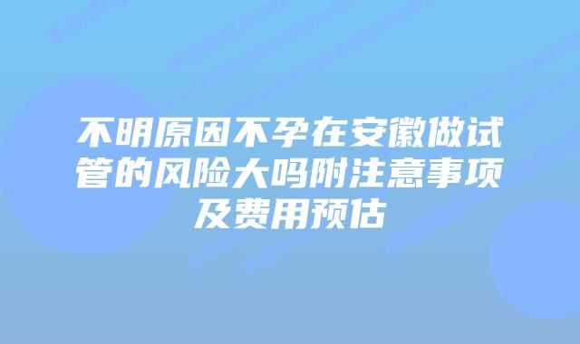 不明原因不孕在安徽做试管的风险大吗附注意事项及费用预估