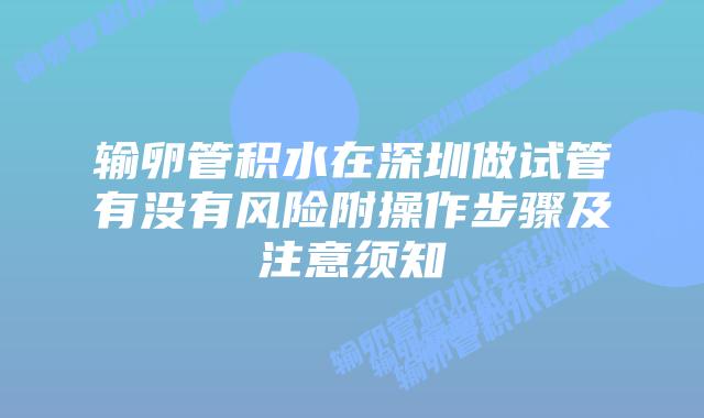 输卵管积水在深圳做试管有没有风险附操作步骤及注意须知