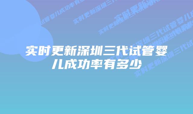 实时更新深圳三代试管婴儿成功率有多少
