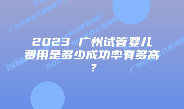 2023 广州试管婴儿费用是多少成功率有多高？