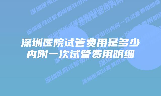 深圳医院试管费用是多少内附一次试管费用明细