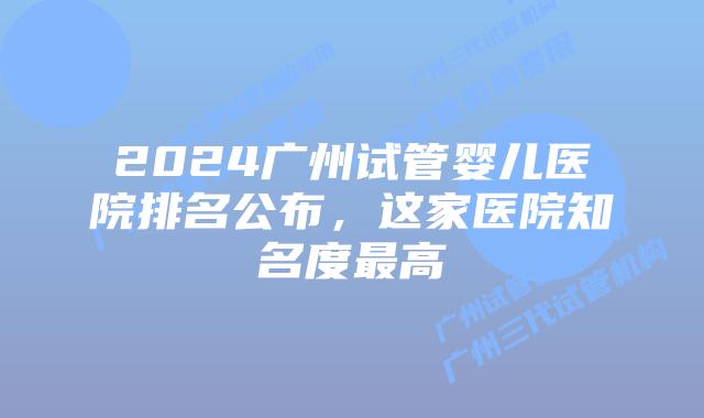 2024广州试管婴儿医院排名公布,这家医院知名度最高