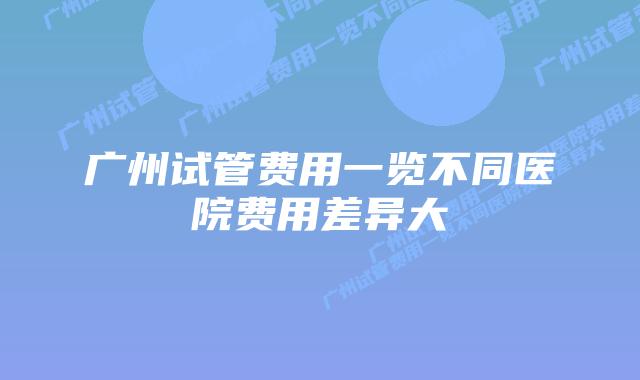 广州试管费用一览不同医院费用差异大