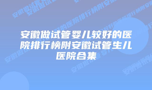 安徽做试管婴儿较好的医院排行榜附安徽试管生儿医院合集