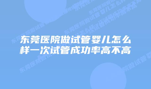 东莞医院做试管婴儿怎么样一次试管成功率高不高