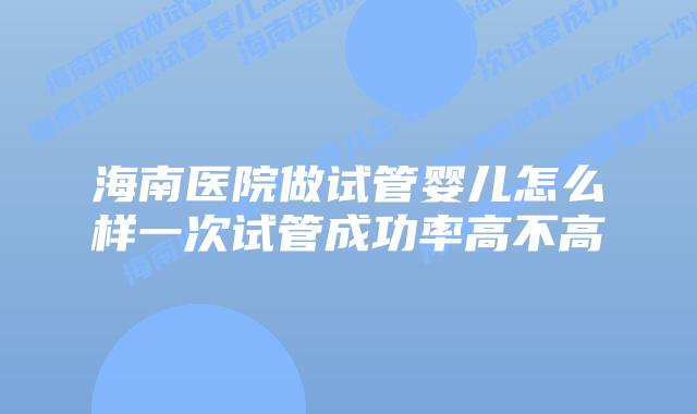 海南医院做试管婴儿怎么样一次试管成功率高不高