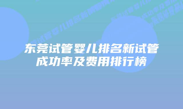 东莞试管婴儿排名新试管成功率及费用排行榜