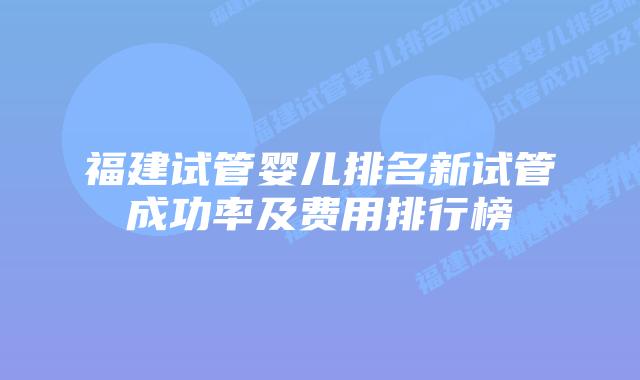 福建试管婴儿排名新试管成功率及费用排行榜