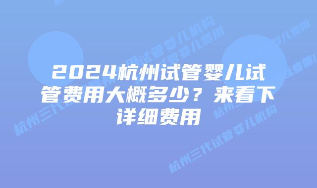 2024杭州试管婴儿试管费用大概多少？来看下详细费用