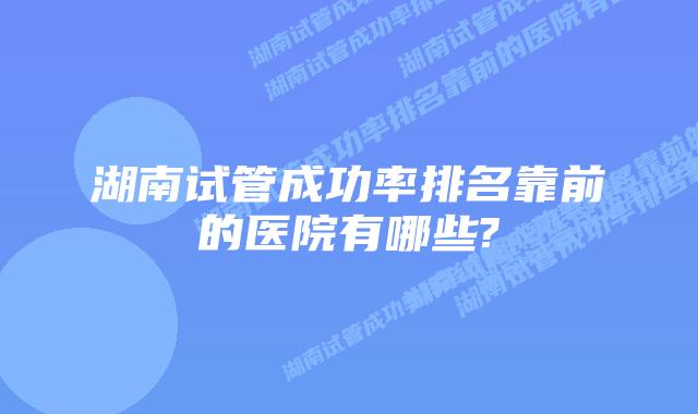 湖南试管成功率排名靠前的医院有哪些?