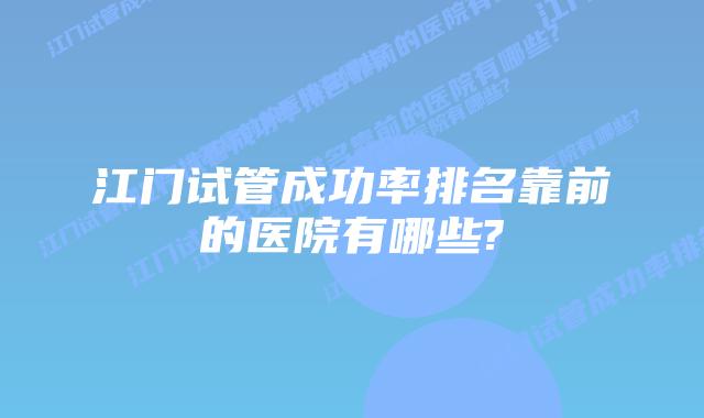 江门试管成功率排名靠前的医院有哪些?